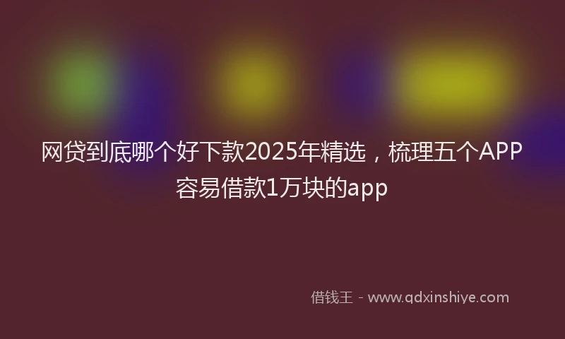 网贷到底哪个好下款2025年精选，梳理五个APP容易借款1万块的app