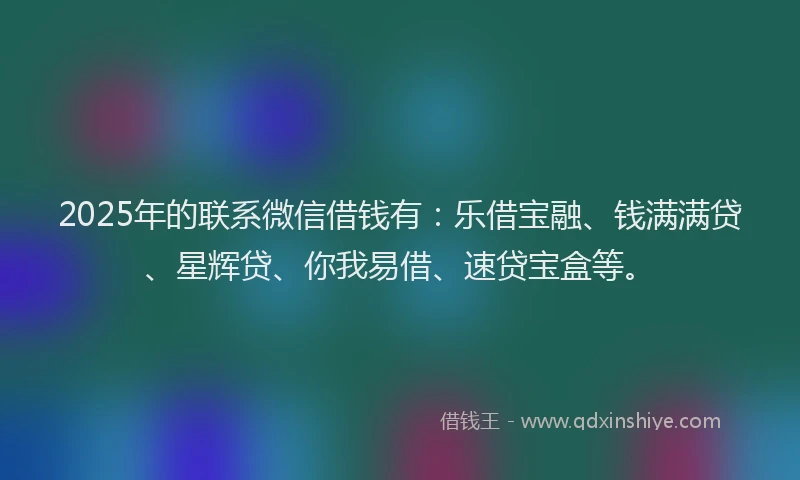 2025年的联系微信借钱有：乐借宝融、钱满满贷、星辉贷、你我易借、速贷宝盒等。