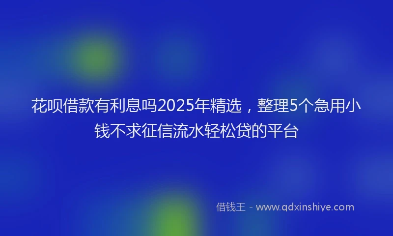花呗借款有利息吗2025年精选，整理5个急用小钱不求征信流水轻松贷的平台