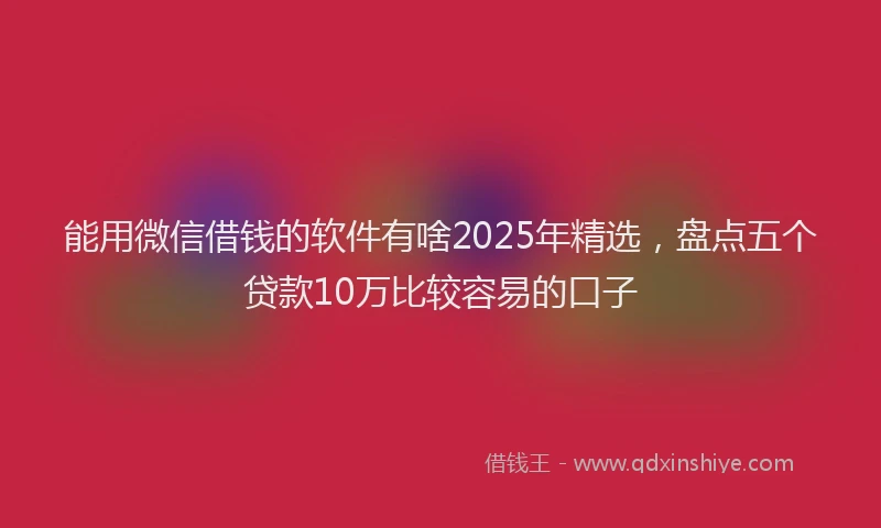 能用微信借钱的软件有啥2025年精选，盘点五个贷款10万比较容易的口子