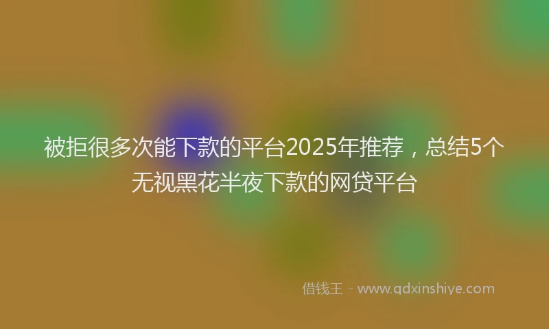 被拒很多次能下款的平台2025年推荐，总结5个无视黑花半夜下款的网贷平台