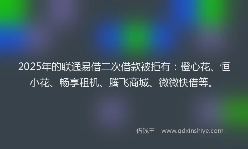 2025年的联通易借二次借款被拒有：橙心花、恒小花、畅享租机、腾飞商城、微微快借等。