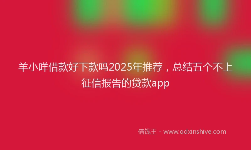 羊小咩借款好下款吗2025年推荐，总结五个不上征信报告的贷款app