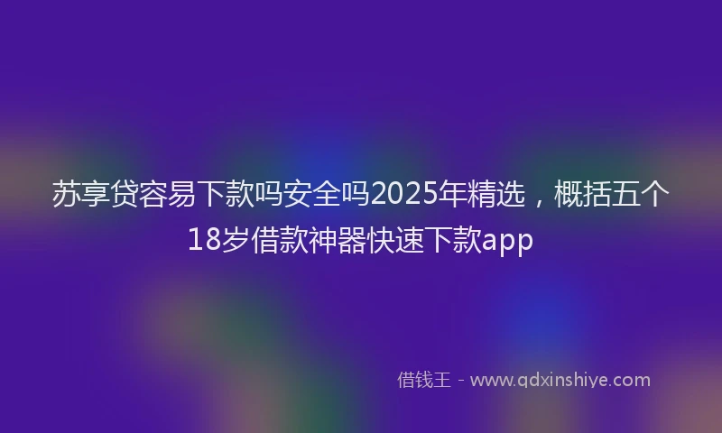 苏享贷容易下款吗安全吗2025年精选，概括五个18岁借款神器快速下款app