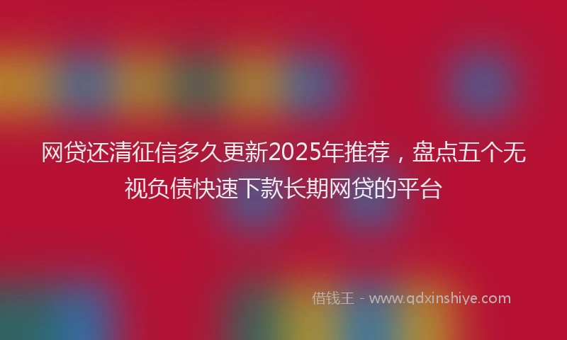 网贷还清征信多久更新2025年推荐，盘点五个无视负债快速下款长期网贷的平台