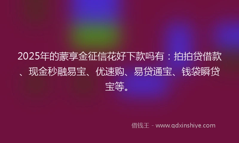 2025年的蒙享金征信花好下款吗有：拍拍贷借款、现金秒融易宝、优速购、易贷通宝、钱袋瞬贷宝等。