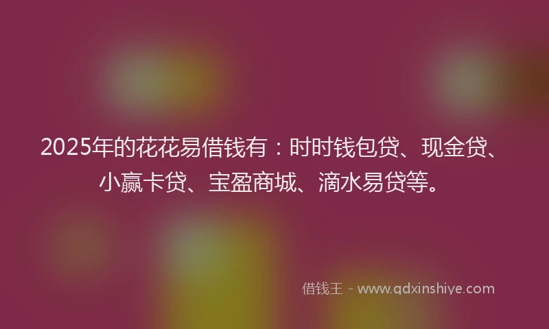 2025年的花花易借钱有：时时钱包贷、现金贷、小赢卡贷、宝盈商城、滴水易贷等。