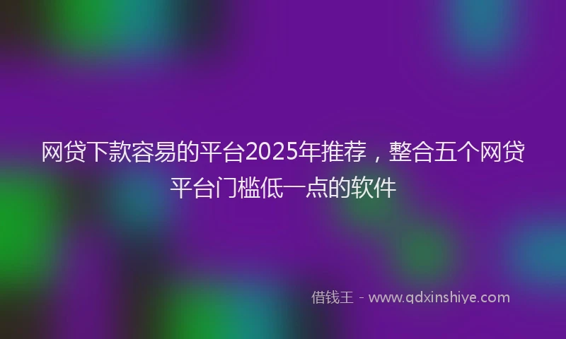 网贷下款容易的平台2025年推荐，整合五个网贷平台门槛低一点的软件