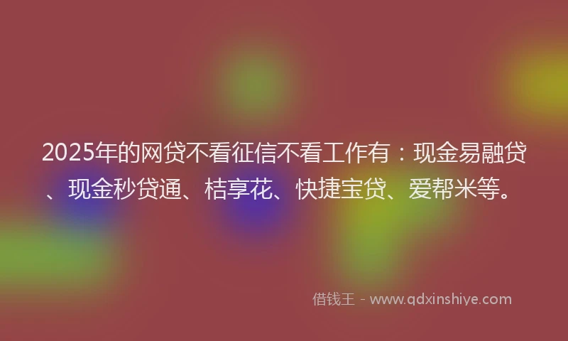 2025年的网贷不看征信不看工作有：现金易融贷、现金秒贷通、桔享花、快捷宝贷、爱帮米等。