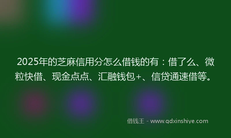 2025年的芝麻信用分怎么借钱的有：借了么、微粒快借、现金点点、汇融钱包+、信贷通速借等。