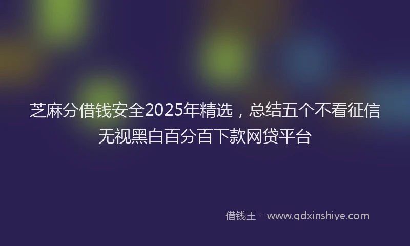 芝麻分借钱安全2025年精选，总结五个不看征信无视黑白百分百下款网贷平台