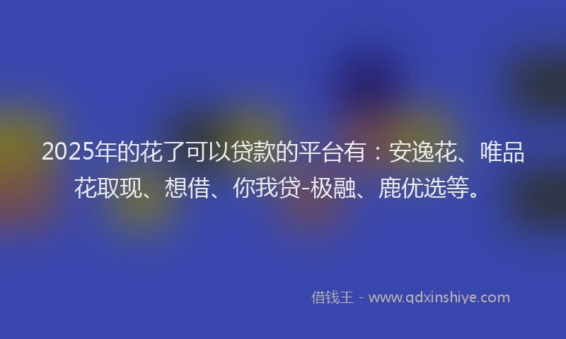 2025年的花了可以贷款的平台有：安逸花、唯品花取现、想借、你我贷-极融、鹿优选等。