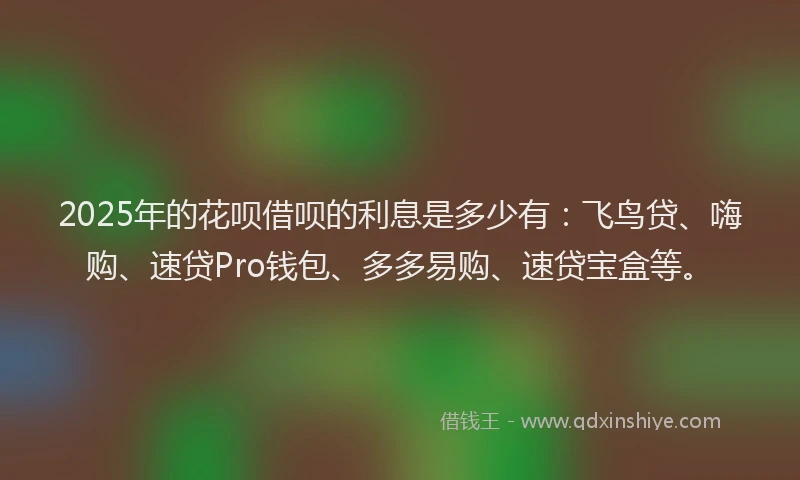 2025年的花呗借呗的利息是多少有：飞鸟贷、嗨购、速贷Pro钱包、多多易购、速贷宝盒等。