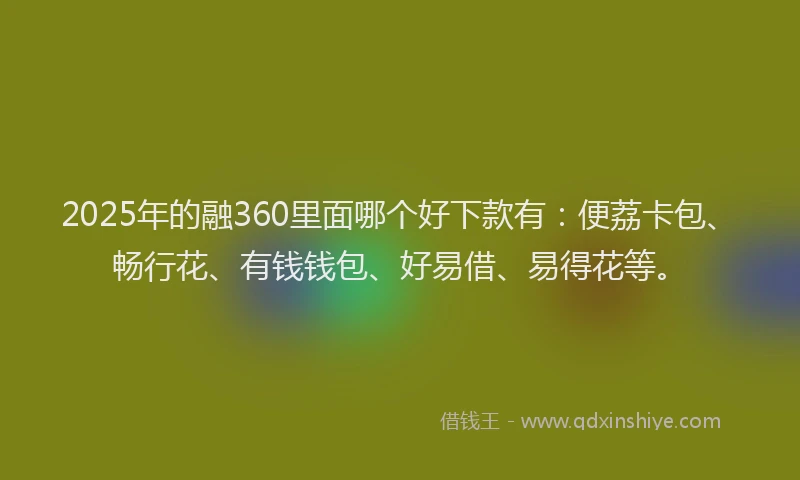 2025年的融360里面哪个好下款有：便荔卡包、畅行花、有钱钱包、好易借、易得花等。