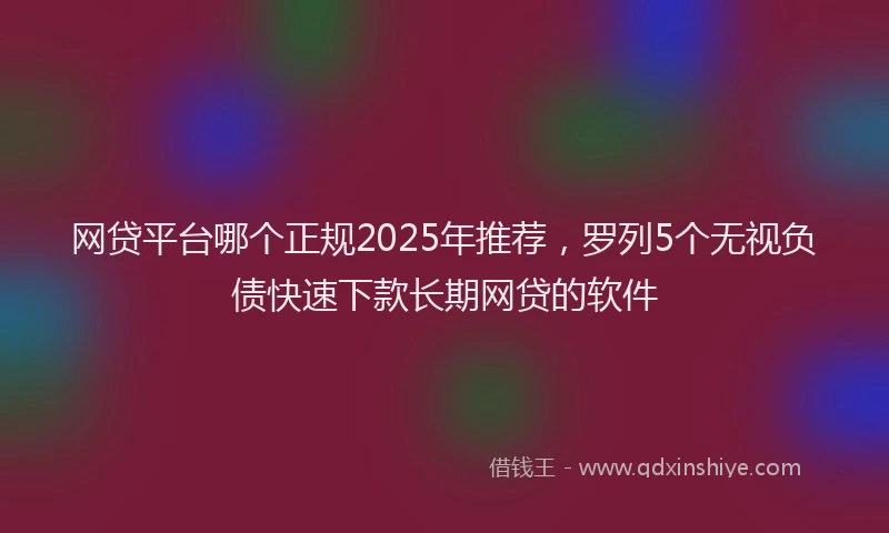 网贷平台哪个正规2025年推荐，罗列5个无视负债快速下款长期网贷的软件