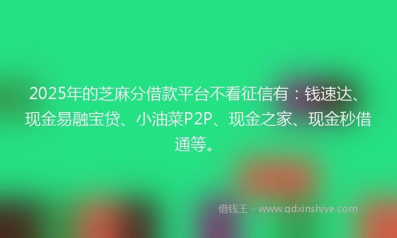 2025年的芝麻分借款平台不看征信有：钱速达、现金易融宝贷、小油菜P2P、现金之家、现金秒借通等。