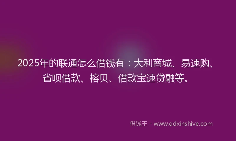 2025年的联通怎么借钱有：大利商城、易速购、省呗借款、榕贝、借款宝速贷融等。