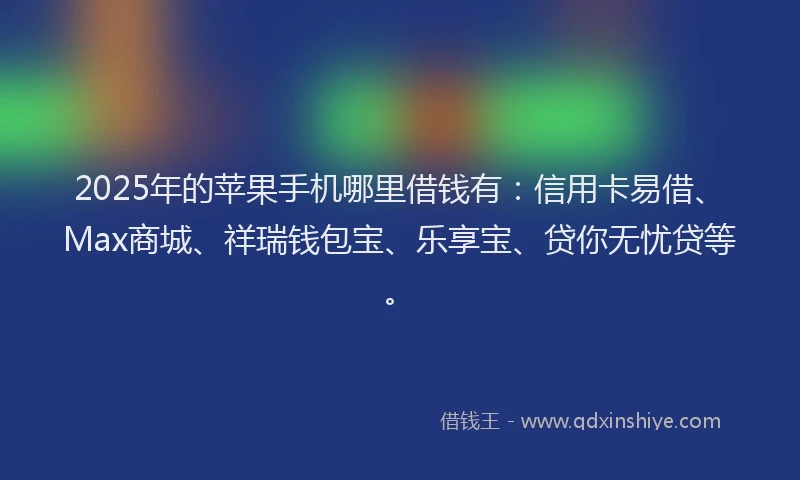 2025年的苹果手机哪里借钱有：信用卡易借、Max商城、祥瑞钱包宝、乐享宝、贷你无忧贷等。