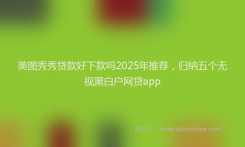 美图秀秀贷款好下款吗2025年推荐，归纳五个无视黑白户网贷app
