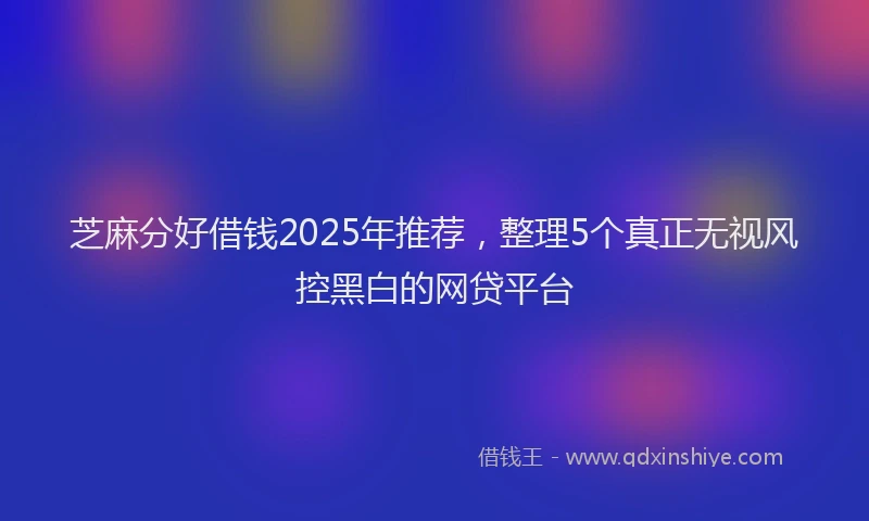 芝麻分好借钱2025年推荐，整理5个真正无视风控黑白的网贷平台