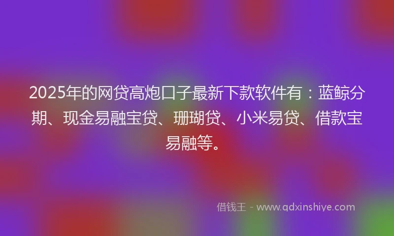 2025年的网贷高炮口子最新下款软件有：蓝鲸分期、现金易融宝贷、珊瑚贷、小米易贷、借款宝易融等。
