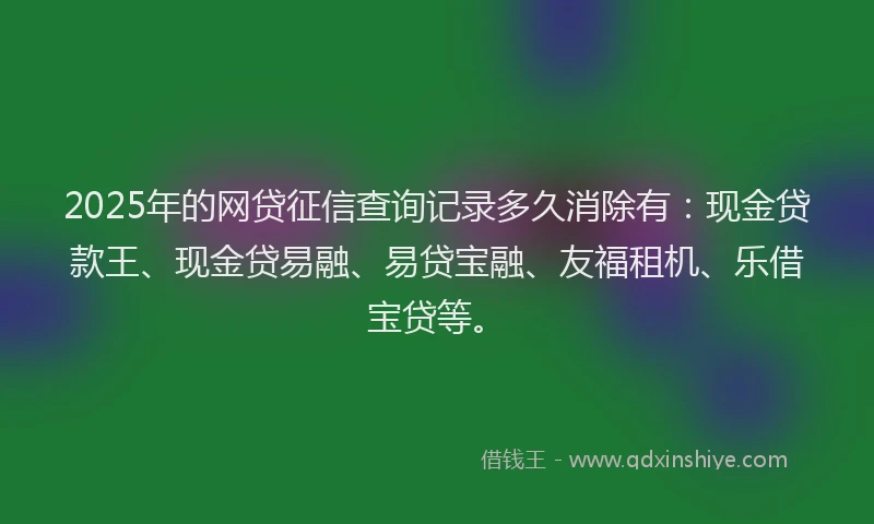2025年的网贷征信查询记录多久消除有：现金贷款王、现金贷易融、易贷宝融、友福租机、乐借宝贷等。