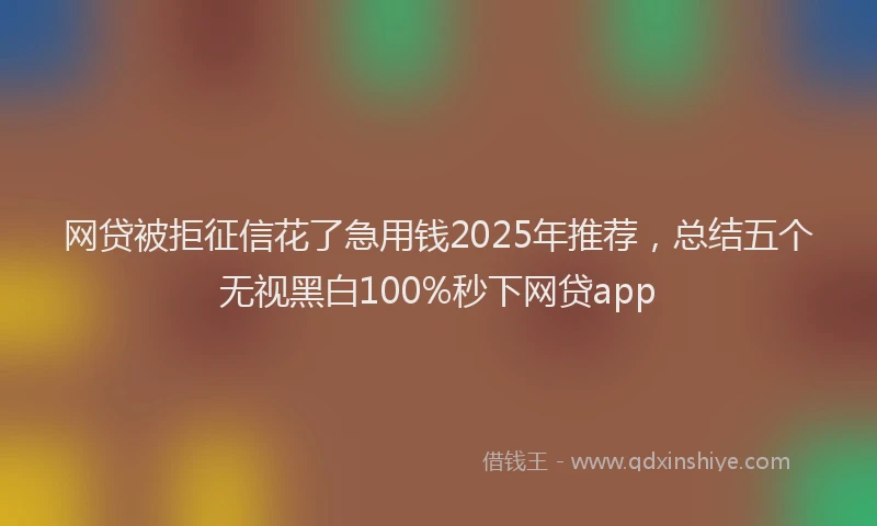 网贷被拒征信花了急用钱2025年推荐，总结五个无视黑白100%秒下网贷app