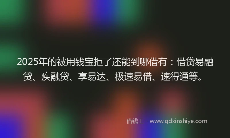 2025年的被用钱宝拒了还能到哪借有：借贷易融贷、疾融贷、享易达、极速易借、速得通等。