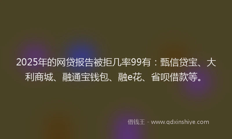 2025年的网贷报告被拒几率99有：甄信贷宝、大利商城、融通宝钱包、融e花、省呗借款等。