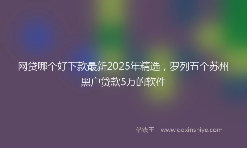 网贷哪个好下款最新2025年精选，罗列五个苏州黑户贷款5万的软件