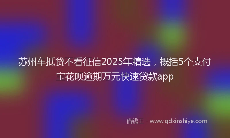 苏州车抵贷不看征信2025年精选，概括5个支付宝花呗逾期万元快速贷款app
