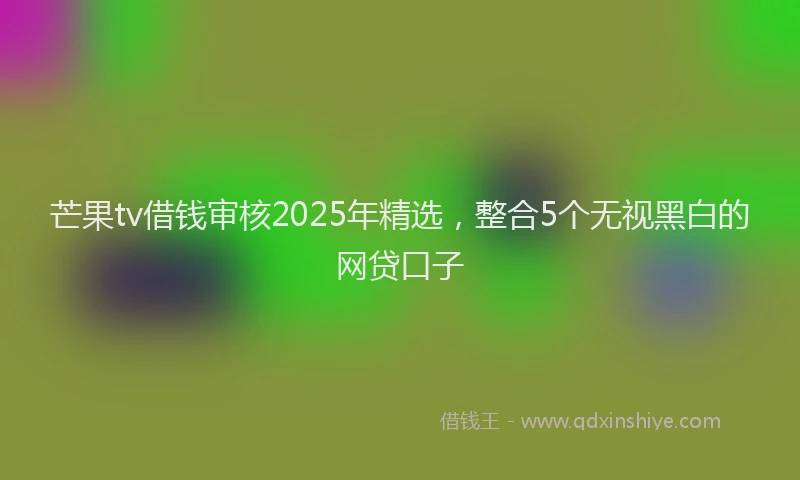 芒果tv借钱审核2025年精选，整合5个无视黑白的网贷口子