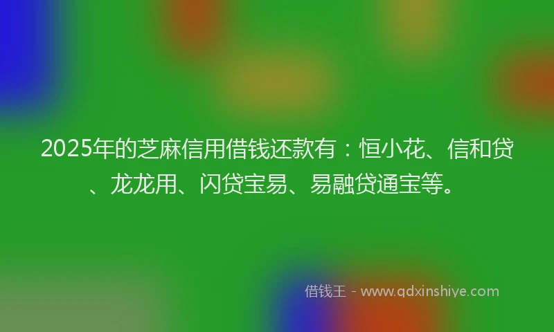 2025年的芝麻信用借钱还款有：恒小花、信和贷、龙龙用、闪贷宝易、易融贷通宝等。