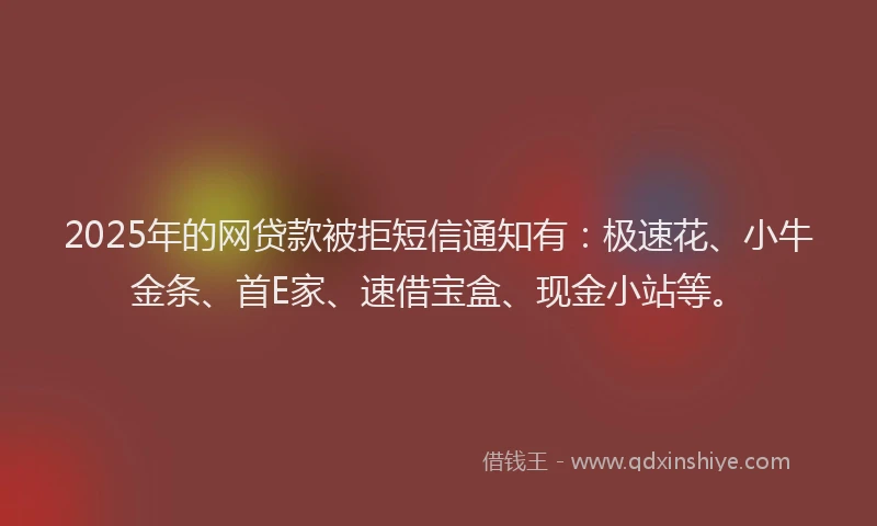 2025年的网贷款被拒短信通知有：极速花、小牛金条、首E家、速借宝盒、现金小站等。
