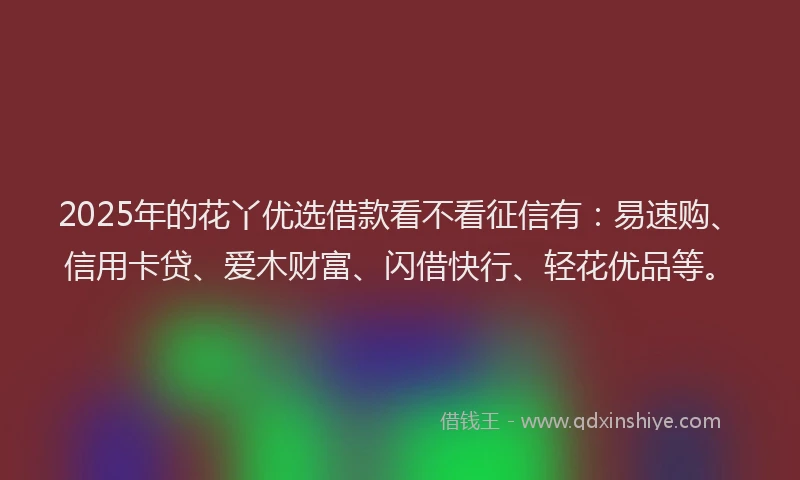 2025年的花丫优选借款看不看征信有：易速购、信用卡贷、爱木财富、闪借快行、轻花优品等。