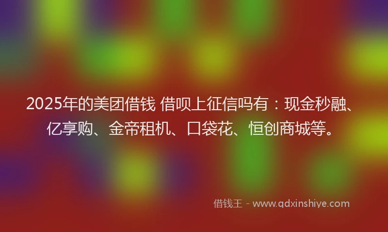 2025年的美团借钱 借呗上征信吗有：现金秒融、亿享购、金帝租机、口袋花、恒创商城等。
