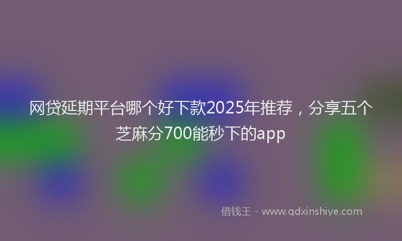 网贷延期平台哪个好下款2025年推荐，分享五个芝麻分700能秒下的app