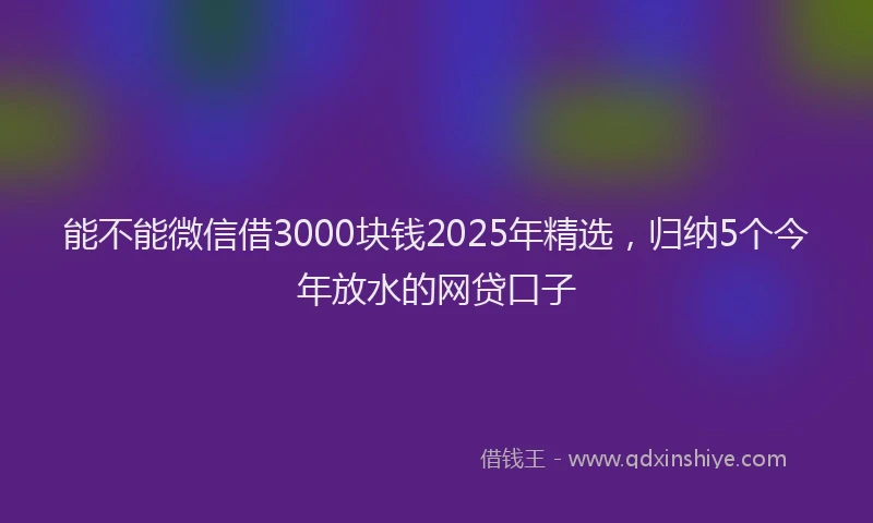 能不能微信借3000块钱2025年精选，归纳5个今年放水的网贷口子