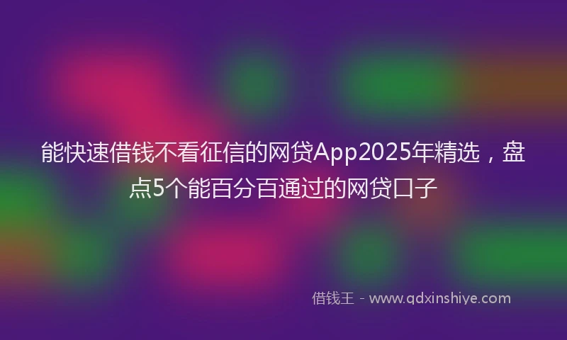 能快速借钱不看征信的网贷App2025年精选，盘点5个能百分百通过的网贷口子