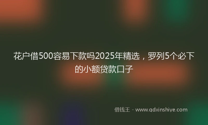 花户借500容易下款吗2025年精选，罗列5个必下的小额贷款口子