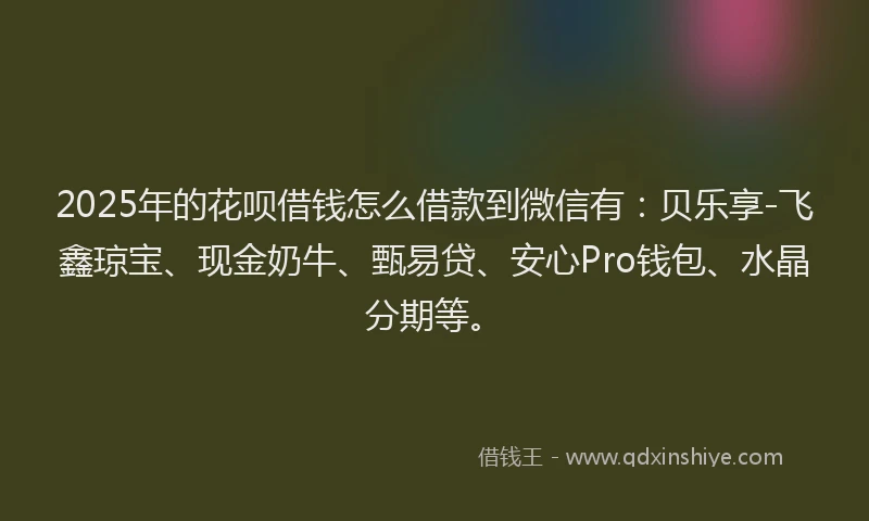 2025年的花呗借钱怎么借款到微信有：贝乐享-飞鑫琼宝、现金奶牛、甄易贷、安心Pro钱包、水晶分期等。