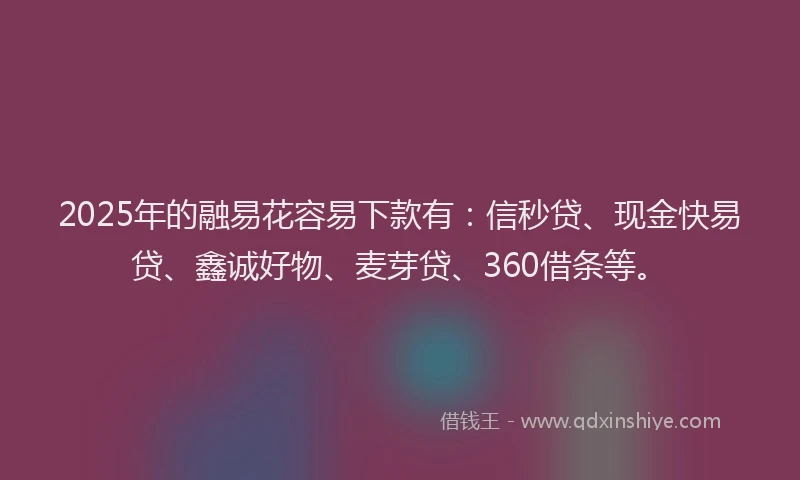 2025年的融易花容易下款有：信秒贷、现金快易贷、鑫诚好物、麦芽贷、360借条等。