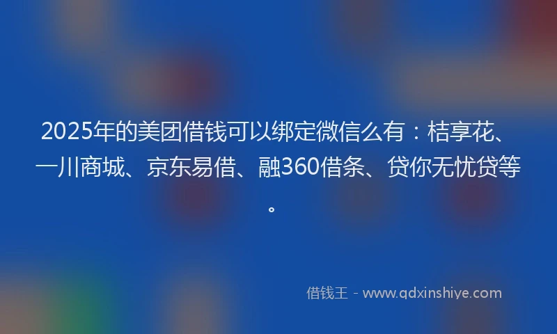 2025年的美团借钱可以绑定微信么有：桔享花、一川商城、京东易借、融360借条、贷你无忧贷等。