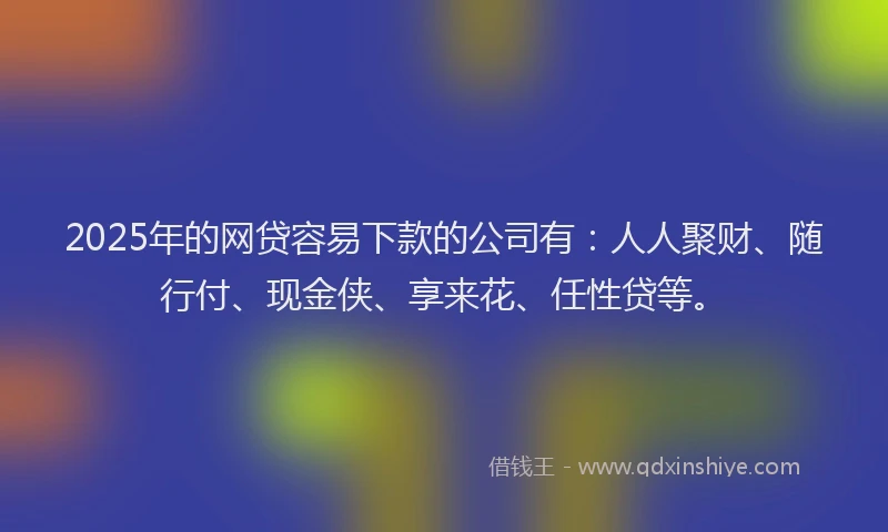 2025年的网贷容易下款的公司有：人人聚财、随行付、现金侠、享来花、任性贷等。