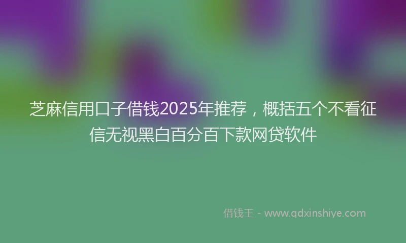 芝麻信用口子借钱2025年推荐，概括五个不看征信无视黑白百分百下款网贷软件
