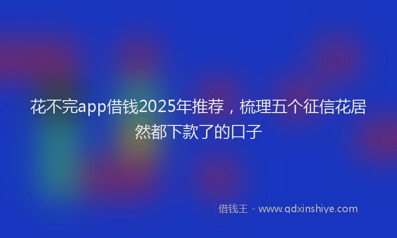 花不完app借钱2025年推荐，梳理五个征信花居然都下款了的口子