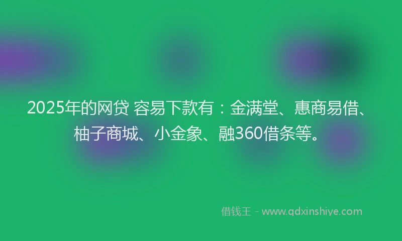 2025年的网贷 容易下款有：金满堂、惠商易借、柚子商城、小金象、融360借条等。