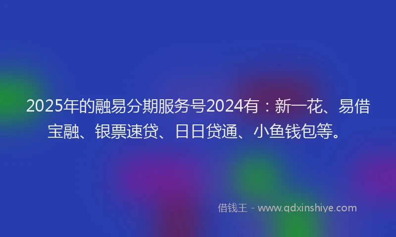 2025年的融易分期服务号2024有：新一花、易借宝融、银票速贷、日日贷通、小鱼钱包等。