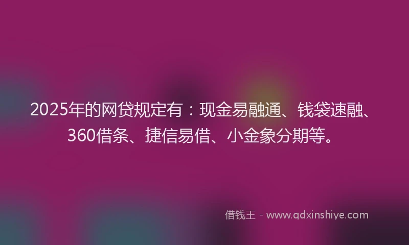 2025年的网贷规定有：现金易融通、钱袋速融、360借条、捷信易借、小金象分期等。