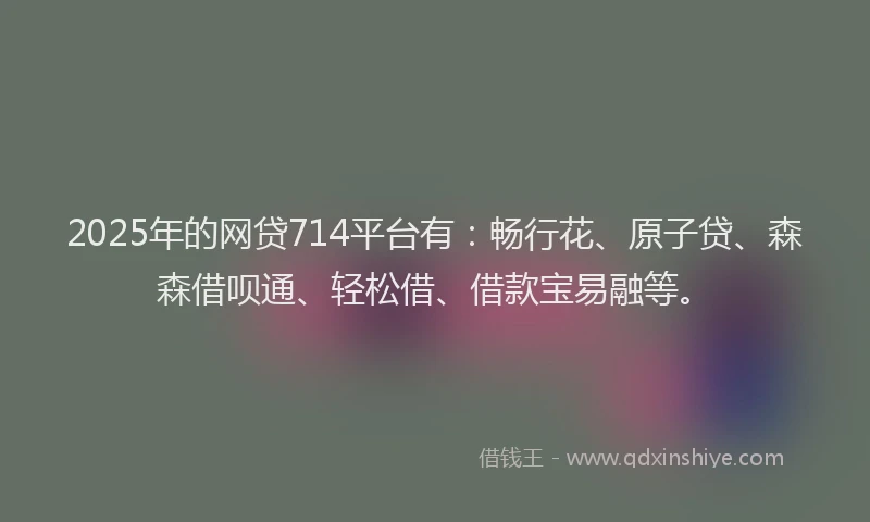 2025年的网贷714平台有：畅行花、原子贷、森森借呗通、轻松借、借款宝易融等。